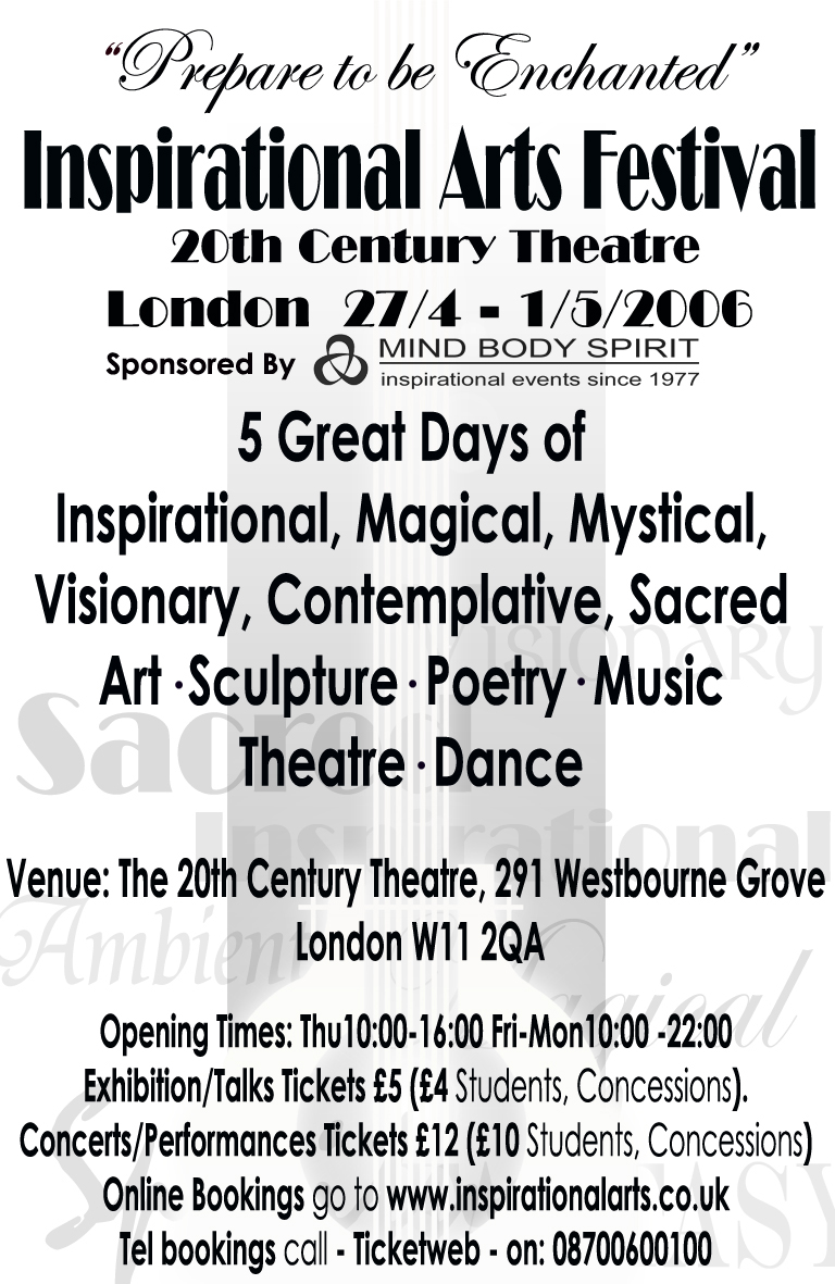 Inspirational Arts Festival: 5 great days of inspirational, Magical, mystical, visionary, complementative, sacred Art, Sculpture, Poetry Music, Theatre, Dance:  27th April-1st May: venue The 20th Century Theatre, 291 Westbourne Grove W11 2AQ: 08700600100