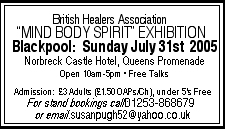 British Healers Association MIND BODY SPIRIT EXHIBITION Blackpool:  Sunday July 31st 2005 at the Norbreck Castle Hotel, Queens Promenade 10am-5pm.  Free Talks.  Admission &pound;3 Adults (&pound;1.50 OAPs/children - under 5s free:  Contact 01253-868679