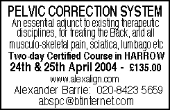 PELVIC CORRECTION SYSTEM - an essential adjunct to existing therapeutic disciplines, for treating the Back, and all musculo-skeletal pain, sciatica, lumbago etc.  Two-day Certified Course in HARROW on 24th & 25th April 2004 - &pound;135.00